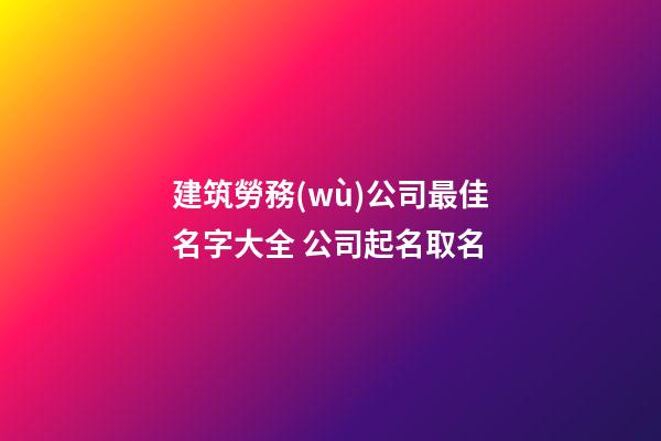 建筑勞務(wù)公司最佳名字大全 公司起名取名